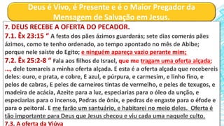 Deus é Vivo, é Presente e é o Maior Pregador da
Mensagem de Salvação em Jesus.
7. DEUS RECEBE A OFERTA DO PECADOR.
7.1. Êx 23:15 “ A festa dos pães ázimos guardarás; sete dias comerás pães
ázimos, como te tenho ordenado, ao tempo apontado no mês de Abibe;
porque nele saíste do Egito; e ninguém apareça vazio perante mim;
7.2. Êx 25:2-8 “ Fala aos filhos de Israel, que me tragam uma oferta alçada;
..., dele tomareis a minha oferta alçada. E esta é a oferta alçada que recebereis
deles: ouro, e prata, e cobre, E azul, e púrpura, e carmesim, e linho fino, e
pelos de cabras, E peles de carneiros tintas de vermelho, e peles de texugos, e
madeira de acácia, Azeite para a luz, especiarias para o óleo da unção, e
especiarias para o incenso, Pedras de ônix, e pedras de engaste para o éfode e
para o peitoral. E me farão um santuário, e habitarei no meio deles. Oferta é
tão importante para Deus que Jesus checou e viu cada uma naquele culto.
7.3. A oferta da Viúva
 