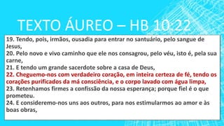 TEXTO ÁUREO – HB 10:22
19. Tendo, pois, irmãos, ousadia para entrar no santuário, pelo sangue de
Jesus,
20. Pelo novo e vivo caminho que ele nos consagrou, pelo véu, isto é, pela sua
carne,
21. E tendo um grande sacerdote sobre a casa de Deus,
22. Cheguemo-nos com verdadeiro coração, em inteira certeza de fé, tendo os
corações purificados da má consciência, e o corpo lavado com água limpa,
23. Retenhamos firmes a confissão da nossa esperança; porque fiel é o que
prometeu.
24. E consideremo-nos uns aos outros, para nos estimularmos ao amor e às
boas obras,
 