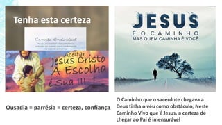 Tenha esta certeza
Ousadia = parrésia = certeza, confiança.
O Caminho que o sacerdote chegava a
Deus tinha o véu como obstáculo, Neste
Caminho Vivo que é Jesus, a certeza de
chegar ao Pai é imensurável
 