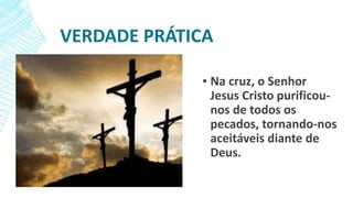 VERDADE PRÁTICA
▪ Na cruz, o Senhor
Jesus Cristo purificou-
nos de todos os
pecados, tornando-nos
aceitáveis diante de
Deus.
 