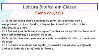 Êxodo 27.1,2,6,7
1 - Farás também o altar de madeira de cetim; cinco côvados será o
comprimento, e cinco côvados, a largura (será quadrado o altar), e três
côvados, a sua altura.
2 - E farás as suas pontas nos seus quatro cantos; as suas pontas serão uma só
peça com o mesmo, e o cobrirás de cobre.
6 - Farás também varais para o altar, varais de madeira de cetim, e os cobrirás
de cobre.
7 - E os varais se meterão nas argolas, de maneira que os varais estejam de
ambos os lados do altar quando for levado.
 