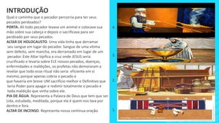 INTRODUÇÃO
Qual o caminho que o pecador percorria para ter seus
pecados perdoados?
PORTA. Ali todo pecador levava um animal e colocava sua
mão sobre sua cabeça e depois o sacrificava para ser
perdoado por seus pecados.
ALTAR DE HOLOCAUSTO. Uma vida tinha que derramar
seu sangue em lugar do pecador. Sangue de uma vítima
sem defeito, sem mancha, era derramado em lugar de um
pecador. Este Altar tipifica a cruz onde JESUS seria
crucificado e levaria sobre ELE nossos pecados, doenças,
enfermidades e maldições, os profetas não demoraram a
revelar que todo esse ritual não seria eficiente em si
mesmo, porque apenas cobria o pecado e
que haveria em breve UM sacrifício melhor e Definitivo que
teria Poder para apagar e redimir totalmente o pecado e
toda maldição que vinha sobre ele.
PIA DE ÁGUA. Representa a Palavra de Deus que tem que ser
Lida, estudada, meditada, porque ela é quem nos lava por
dentro e fora.
ALTAR DE INCENSO. Representa nossa contínua oração. 1.
2.
3.
4.
 