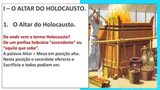 I – O ALTAR DO HOLOCAUSTO.
1. O Altar do Holocausto.
De onde vem o termo Holocausto?
De um prefixo hebraico “ascendente” ou
“aquilo que sobe”.
A palavra Altar = Mesa em posição alta.
Nesta posição o sacerdote oferecia o
Sacrifício e todos podiam ver.
 
