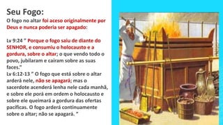 Seu Fogo:
O fogo no altar foi aceso originalmente por
Deus e nunca poderia ser apagado:
Lv 9:24 ” Porque o fogo saiu de diante do
SENHOR, e consumiu o holocausto e a
gordura, sobre o altar; o que vendo todo o
povo, jubilaram e caíram sobre as suas
faces.”
Lv 6:12-13 ” O fogo que está sobre o altar
arderá nele, não se apagará; mas o
sacerdote acenderá lenha nele cada manhã,
e sobre ele porá em ordem o holocausto e
sobre ele queimará a gordura das ofertas
pacíficas. O fogo arderá continuamente
sobre o altar; não se apagará. ”
 