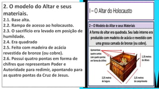 2. O modelo do Altar e seus
materiais.
2.1. Base alta.
2.2. Rampa de acesso ao holocausto.
2.3. O sacrifício era levado em posição de
humildade.
2.4. Era quadrado
2.5. Feito com madeira de acácia
revestida de bronze (ou cobre).
2.6. Possui quatro pontas em forma de
chifres que representam Poder e
Autoridade para redimir, apontando para
as quatro pontas da Cruz de Jesus.
 
