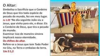 O Altar:
Simboliza o Sacrifício que o Cordeiro
de Deus que tira toda espécie de
pecado do mundo, fez em meu lugar.
Jo 1:29 “No dia seguinte João viu a
Jesus, que vinha para ele, e disse: Eis
o Cordeiro de Deus, que tira o pecado
do mundo.
Examinar isso de maneira sincera
implicará nossa eternidade.
Os chifres do altar.
Refere-se a Jesus que tem Todo Poder
no Céu, na Terra e embaixo da terra.
1Jo 2:1,2
 
