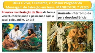 Deus é Vivo, é Presente, é o Maior Pregador da
Mensagem de Salvação em Jesus. MANIFESTOU 7 VEZES
Primeira manifestação de Deus de forma
visível, conversando e passeando com o
casal pelo Jardim. Gn 3:8
Amizade interrompida
pela desobediência.
Gn 3:22-24
 