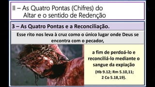a fim de perdoá-lo e
reconciliá-lo mediante o
sangue da expiação
(Hb 9.12; Rm 5.10,11;
2 Co 5.18,19).
Esse rito nos leva à cruz como o único lugar onde Deus se
encontra com o pecador,
3 – As Quatro Pontas e a Reconciliação.
II – As Quatro Pontas (Chifres) do
Altar e o sentido de Redenção
 