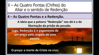 4 – As Quatro Pontas e a Redenção.
Logo, Redenção é o pagamento de
um preço pelo resgate de uma
pessoa.
O preço: a morte de Cristo na cruz;
A ideia que a palavra “Redenção” nos dá é a da
libertação da prisão do pecado.
II – As Quatro Pontas (Chifres) do
Altar e o sentido de Redenção
 