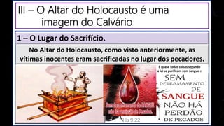 III – O Altar do Holocausto é uma
imagem do Calvário
1 – O Lugar do Sacrifício.
E quase todas coisas segundo
a lei se purificam com sangue e
Hb 9:22
No Altar do Holocausto, como visto anteriormente, as
vítimas inocentes eram sacrificadas no lugar dos pecadores.
 