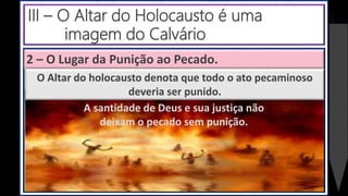 2 – O Lugar da Punição ao Pecado.
A santidade de Deus e sua justiça não
deixam o pecado sem punição.
O Altar do holocausto denota que todo o ato pecaminoso
deveria ser punido.
III – O Altar do Holocausto é uma
imagem do Calvário
 