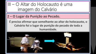 2 – O Lugar da Punição ao Pecado.
É preciso afirmar que semelhante ao altar do holocausto, o
Calvário foi o lugar de punição do pecado de toda a
humanidade.
III – O Altar do Holocausto é uma
imagem do Calvário
 