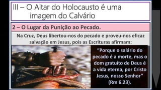 2 – O Lugar da Punição ao Pecado.
Na Cruz, Deus libertou-nos do pecado e proveu-nos eficaz
salvação em Jesus, pois as Escrituras afirmam:
“Porque o salário do
pecado é a morte, mas o
dom gratuito de Deus é
a vida eterna, por Cristo
Jesus, nosso Senhor”
(Rm 6.23).
III – O Altar do Holocausto é uma
imagem do Calvário
 