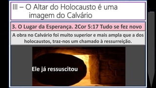 3. O Lugar da Esperança. 2Cor 5:17 Tudo se fez novo
A obra no Calvário foi muito superior e mais ampla que a dos
holocaustos, traz-nos um chamado à ressurreição.
III – O Altar do Holocausto é uma
imagem do Calvário
Ele já ressuscitou
 