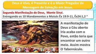 Deus é Vivo, é Presente e é o Maior Pregador da
Mensagem de Salvação em Jesus.
Segunda Manifestação de Deus, Monte Sinai.
Entregando os 10 Mandamentos a Moisés Êx 19:9-11, Êx24:1,2 “
A manifestação de
Deus a Céu aberto
Iria acaba com o
Povo, então teria que
encontrar um outro
meio. Assim mostra
O Tabernáculo.
 