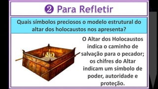 Quais símbolos preciosos o modelo estrutural do
altar dos holocaustos nos apresenta?
O Altar dos Holocaustos
indica o caminho de
salvação para o pecador;
os chifres do Altar
indicam um símbolo de
poder, autoridade e
proteção.
 