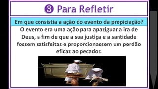 Em que consistia a ação do evento da propiciação?
O evento era uma ação para apaziguar a ira de
Deus, a fim de que a sua justiça e a santidade
fossem satisfeitas e proporcionassem um perdão
eficaz ao pecador.
 