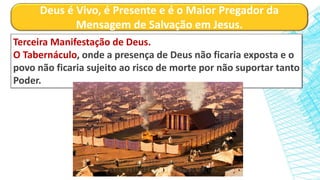 Deus é Vivo, é Presente e é o Maior Pregador da
Mensagem de Salvação em Jesus.
Terceira Manifestação de Deus.
O Tabernáculo, onde a presença de Deus não ficaria exposta e o
povo não ficaria sujeito ao risco de morte por não suportar tanto
Poder.
 