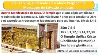 Deus é Vivo, é Presente e é o Maior Pregador da
Mensagem de Salvação em Jesus.
Quarta Manifestação de Deus. O Templo que é uma cópia ampliada e
requintada do Tabernáculo. Salomão levou 7 anos para concluir a Obra
e os sacerdotes trouxeram o Tabernáculo para seu interior. 1Rs 8: 1,4,6
2Sm 7:5,6
1Rs 6:1,12,13,14,37,38
O Templo tipifica Cristo
Glorificado (Primícia) e
Sua Igreja glorificada.
Estima-se um valor de 600 bilhões
 