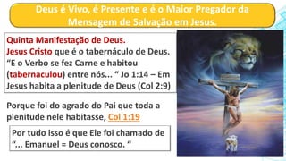 Deus é Vivo, é Presente e é o Maior Pregador da
Mensagem de Salvação em Jesus.
Quinta Manifestação de Deus.
Jesus Cristo que é o tabernáculo de Deus.
“E o Verbo se fez Carne e habitou
(tabernaculou) entre nós... “ Jo 1:14 – Em
Jesus habita a plenitude de Deus (Col 2:9)
Porque foi do agrado do Pai que toda a
plenitude nele habitasse, Col 1:19
Por tudo isso é que Ele foi chamado de
“... Emanuel = Deus conosco. “
 