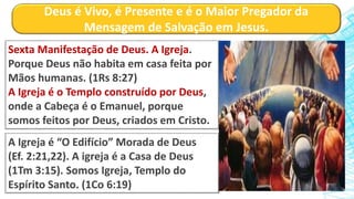 Deus é Vivo, é Presente e é o Maior Pregador da
Mensagem de Salvação em Jesus.
Sexta Manifestação de Deus. A Igreja.
Porque Deus não habita em casa feita por
Mãos humanas. (1Rs 8:27)
A Igreja é o Templo construído por Deus,
onde a Cabeça é o Emanuel, porque
somos feitos por Deus, criados em Cristo.
A Igreja é “O Edifício” Morada de Deus
(Ef. 2:21,22). A igreja é a Casa de Deus
(1Tm 3:15). Somos Igreja, Templo do
Espírito Santo. (1Co 6:19)
 