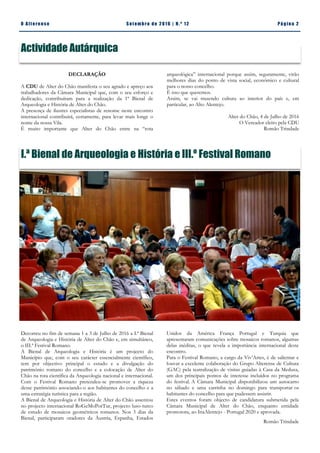 Pá g in a 2O A lt eren se S et emb ro de 20 1 6 | N. º 12
Actividade Autárquica
arqueológica” internacional porque assim, seguramente, virão
melhores dias do ponto de vista social, económico e cultural
para o nosso concelho.
É isso que queremos.
Assim, se vai trazendo cultura ao interior do país e, em
particular, ao Alto Alentejo.
Alter do Chão, 4 de Julho de 2016
O Vereador eleito pela CDU
Romão Trindade
DECLARAÇÃO
A CDU de Alter do Chão manifesta o seu agrado e apreço aos
trabalhadores da Câmara Municipal que, com o seu esforço e
dedicação, contribuíram para a realização da 1ª Bienal de
Arqueologia e História de Alter do Chão.
A presença de ilustres especialistas de renome neste encontro
internacional contribuirá, certamente, para levar mais longe o
nome da nossa Vila.
É muito importante que Alter do Chão entre na “rota
I.ª Bienal de Arqueologia e História e III.º Festival Romano
Unidos da América França Portugal e Turquia que
apresentaram comunicações sobre mosaicos romanos, algumas
delas inéditas, o que revela a importância internacional deste
encontro.
Para o Festival Romano, a cargo da Viv’Artes, é de salientar e
louvar a excelente colaboração do Grupo Alterense de Cultura
(GAC) pela teatralização de visitas guiadas à Casa da Medusa,
um dos principais pontos de interesse incluídos no programa
do festival. A Câmara Municipal disponibilizou um autocarro
no sábado e uma carrinha no domingo para transportar os
habitantes do concelho para que pudessem assistir.
Estes eventos foram objecto de candidatura submetida pela
Câmara Municipal de Alter do Chão, enquanto entidade
promotora, ao InaAlentejo - Portugal 2020 e aprovada.
Romão Trindade
Decorreu no fim de semana 1 a 3 de Julho de 2016 a I.ª Bienal
de Arqueologia e História de Alter do Chão e, em simultâneo,
o III.ª Festival Romano.
A Bienal de Arqueologia e História é um projecto do
Município que, com o seu carácter essencialmente científico,
tem por objectivo principal o estudo e a divulgação do
património romano do concelho e a colocação de Alter do
Chão na rota científica da Arqueologia nacional e internacional.
Com o Festival Romano pretendeu-se promover a riqueza
desse património associando-o aos habitantes do concelho e a
uma estratégia turística para a região.
A Bienal de Arqueologia e História de Alter do Chão assentou
no projecto internacional RoGeMoPorTur, projecto luso-turco
de estudo de mosaicos geométricos romanos. Nos 3 dias da
Bienal, participaram oradores da Áustria, Espanha, Estados
 