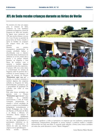 Pá g in a 4O A lt eren se S et emb ro de 20 1 6 | N. º 12
Na tentativa de criar um espaço
para as crianças de Seda,
residentes ou com familiares
residentes na freguesia, a Junta de
Freguesia de Seda tem tentado,
há alguns anos, promover um
ATL que receba crianças e jovens
dos 3 aos 14 anos no período de
pausa letiva de Verão, visando o
apoio às famílias na ocupação
dos tempos livres das suas
crianças.
Durante este projeto
conseguimos proporcionar às
crianças atividades lúdicas e
diversificadas com o objetivo
primordial destas desfrutarem do
ambiente ao ar livre, desde idas à
piscina e ao parque infantil,
passeios, na freguesia e fora
desta, de contacto com a
natureza e também algumas
atividades na área das expressões.
O projeto ATL teve como início
a comemoração da semana da
freguesia onde foi possível dar a
conhecer às nossas crianças e ao
grupo de crianças do Projeto
“Património aqui vou eu” a
história, os recursos existentes e
também algumas das empresas
sediadas na Freguesia de Seda,
desmistificando a perspetiva, que
a generalidade da população do
concelho tem sobre as suas
freguesias.
Para além destas atividades em
parceria com o Projeto
“Património aqui vou eu” e das
atividades já referidas
anteriormente, o ATL de Verão
conseguiu proporcionar às
crianças e jovens atividades de
passeio a espaços com finalidades
pedagógicas, nomeadamente à
Quinta Pedagógica das Avelãs,
em Marvão, ao Fluviário de Mora
e ao Museu a Brincar, em
Arronches. Nestes espaços as
crianças partilharam
conhecimentos e experiências do
seu dia a dia, estimulando-se a
participação, individual ou de
grupo, e valorizando-se os
saberes de cada um, dando-se
origem a novas aprendizagens.
Neste sentido achamos
importante agradecer a todas as instituições ou empresas que nos ajudaram a proporcionar
experiências enriquecedoras, desafiando as nossas crianças a conhecer melhor o trabalho
desenvolvido em cada uma delas. É essencial ainda salientar a forma como fomos recebidos
em todas elas, assim deixamos o nosso “Muito Obrigado!”.
Lúcia Martins/Mário Mendes
ATL de Seda recebe crianças durante as férias de Verão
 