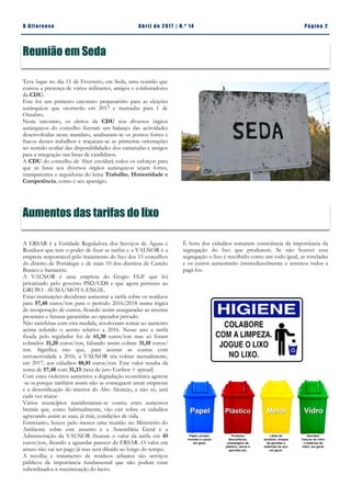 Pá g in a 2O A lt eren se A b ril d e 2 01 7 | N. º 14
Reunião em Seda
É hora dos cidadãos tomarem consciência da importância da
segregação do lixo que produzem. Se não houver essa
segregação o lixo é recolhido como um todo igual, as toneladas
e os custos aumentarão irremediavelmente e seremos todos a
pagá-los.
A ERSAR é a Entidade Reguladora dos Serviços de Águas e
Resíduos que tem o poder de fixar as tarifas e a VALNOR é a
empresa responsável pelo tratamento do lixo dos 15 concelhos
do distrito de Portalegre e de mais 10 dos distritos de Castelo
Branco e Santarém.
A VALNOR é uma empresa do Grupo EGF que foi
privatizado pelo governo PSD/CDS e que agora pertence ao
GRUPO - SUMA/MOTA-ENGIL.
Estas instituições decidiram aumentar a tarifa sobre os resíduos
para 57,48 euros/ton para o período 2016/2018 numa lógica
de recuperação de custos, ficando assim asseguradas as receitas
presentes e futuras garantidas ao operador privado.
Não satisfeitas com esta medida, resolveram somar ao aumento
acima referido o acerto relativo a 2016. Nesse ano a tarifa
fixada pelo regulador foi de 61,30 euros/ton mas só foram
cobrados 31,20 euros/ton, faltando assim cobrar 31,10 euros/
ton. Significa isto que, para acertar as contas com
retroactividade a 2016, a VALNOR iria cobrar mensalmente,
em 2017, aos cidadãos 88,81 euros/ton. Este valor resulta da
soma de 57,48 com 31,33 (taxa de juro Euribor + spread)
Com estes violentos aumentos a degradação económica agravar
-se-ia porque também assim não se conseguem atrair empresas
e a desertificação do interior do Alto Alentejo, e não só, será
cada vez maior.
Vários municípios manifestaram-se contra estes aumentos
brutais que, como habitualmente, vão cair sobre os cidadãos
agravando assim as suas, já más, condições de vida.
Entretanto, houve pelo menos uma reunião no Ministério do
Ambiente sobre este assunto e a Assembleia Geral e a
Administração da VALNOR fixaram o valor da tarifa em 45
euros/ton, ficando a aguardar parecer da ERSAR. O valor em
atraso não vai ser pago já mas será diluído ao longo do tempo.
A recolha e tratamento de resíduos urbanos são serviços
públicos de importância fundamental que não podem estar
subordinados à maximização do lucro.
Teve lugar no dia 11 de Fevereiro, em Seda, uma reunião que
contou a presença de vários militantes, amigos e colaboradores
da CDU.
Este foi um primeiro encontro preparatório para as eleições
autárquicas que ocorrerão em 2017 e marcadas para 1 de
Outubro.
Neste encontro, os eleitos da CDU nos diversos órgãos
autárquicos do concelho fizeram um balanço das actividades
desenvolvidas neste mandato, analisaram-se os pontos fortes e
fracos desses trabalhos e traçaram-se as primeiras orientações
no sentido avaliar das disponibilidades dos camaradas e amigos
para a integração nas listas de candidatos.
A CDU do concelho de Alter envidará todos os esforços para
que as listas aos diversos órgãos autárquicos sejam fortes,
transparentes e seguidoras do lema Trabalho, Honestidade e
Competência, como é seu apanágio.
Aumentos das tarifas do lixo
 
