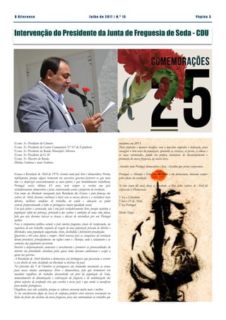 Pá g in a 3O A lt eren se J u lh o d e 2 0 17 | N. º 15
Intervenção do Presidente da Junta de Freguesia de Seda - CDU
iniciámos em 2013.
Mais projectos e maiores desafios, com o máximo empenho e dedicação, para
conseguir o bem-estar da população, apoiando as crianças, os jovens, os idosos e
os mais carenciados, pondo em prática iniciativas de desenvolvimento e
promoção da nossa freguesia, da nossa terra.
Acredito num Portugal democrático e livre. Acredito que juntos venceremos.
Portugal, o Alentejo e Seda, em liberdade e em democracia, lutaram sempre
pelos ideais da revolução.
Se um cravo dá mais força à liberdade, a luta pelos valores de Abril dá
expressão à Democracia.
Viva a Liberdade,
Viva o 25 de Abril,
Viva Portugal.
Mário Sérgio
Exmo. Sr. Presidente da Câmara
Exmo. Sr. Presidente do Centro Comunitário Nª Srª do Espinheiro
Exmo. Sr. Presidente da Banda Municipal Alterense
Exmo. Sr. Presidente do GAC
Exmo. Sr. Maestro da Banda
Minhas Senhoras e meus Senhores
Graças à Revolução de Abril de 1974, vivemos num país livre e democrático. Porém,
infelizmente, porque alguns teimaram em sucessivos governos favorecer os que mais
têm e a desprezar consecutivamente os mais pobres e que humildemente trabalham,
Portugal, nestes últimos 43 anos, nem sempre se revelou um país
verdadeiramente democrático e justo, contrariando assim o propósito da revolução.
Em nome da liberdade conseguida pela Revolução dos Cravos e pela firmeza dos
valores de Abril, devemos continuar a lutar com os nossos deveres e a revindicar mais
direitos, melhores condições de trabalho, de saúde e educação ao poder
central, proporcionando a todos os portugueses maior igualdade social.
Um país pobre e carenciado, não é um país verdadeiramente livre, porque mantém a
população refém da pobreza, privando-a dos sonhos e ambições de uma vida plena,
pelo que não devemos baixar os braços e deixar de reivindicar por um Portugal
melhor.
Face à conjuntura política actual, o país mostra pequenos sinais de recuperação, na
sequência de um trabalho conjunto de resgate de uma população privada de direitos e
liberdades, uma população angustiada, triste, desiludida e fortemente penalizada.
Quarenta e três anos depois e sempre Abril vencerá, pois as conquistas da revolução
devem prevalecer, principalmente em regiões como o Alentejo, onde o isolamento e as
carências das populações persistem.
Inverter o despovoamento, aumentar o investimento e promover as potencialidades do
interior são prioridades absolutas pelas quais todos devemos ambicionar e exigir a
quem nos governa.
A Revolução de Abril devolveu a democracia aos portugueses que passaram a exercer
o seu direito de voto, decidindo em liberdade os destinos do país.
No próximo dia 1 de Outubro os portugueses são chamados novamente às urnas
para novas eleições autárquicas, livres e democráticas, pelo que terminarei este
mandato orgulhoso do trabalho desenvolvido em prol da população de Seda,
nomeadamente de dinamização e valorização da freguesia e de minimização dos
efeitos nefastos da profunda crise que assolou o nosso país e que ainda se manifesta
para muitos portugueses.
Orgulhoso, mas não satisfeito, porque os sedenses merecem muito mais e melhor.
Se me considerarem digno da vossa de confiança poderei estar convosco novamente na
linha da frente dos destinos da nossa freguesia, para dar continuidade ao trabalho que
 