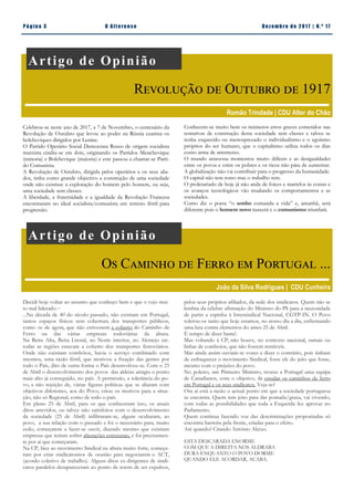Conhecem-se muito bem os inúmeros erros graves cometidos nas
tentativas de construção desta sociedade sem classes e talvez se
tenha esquecido ou menosprezado o individualismo e o egoísmo
próprios do ser humano, que o capitalismo utiliza todos os dias
como arma de arremesso.
O mundo atravessa momentos muito difíceis e as desigualdades
entre os povos e entre os pobres e os ricos não pára de aumentar.
A globalização não vai contribuir para o progresso da humanidade.
O capital não tem rosto mas o trabalho tem.
O proletariado de hoje já não anda de foices e martelos às costas e
os avanços tecnológicos vão mudando os comportamentos e as
sociedades.
Como diz o poeta “o sonho comanda a vida” e, amanhã, será
diferente pois o homem novo nascerá e o comunismo triunfará.
Pá g in a 3 O A lt eren se Dez emb ro d e 2 01 7 | N. º 17
Artigo de Opinião
Revolução de Outubro de 1917
Romão Trindade | CDU Alter do Chão
Celebrou-se neste ano de 2017, a 7 de Novembro, o centenário da
Revolução de Outubro que levou ao poder na Rússia czarista os
bolcheviques dirigidos por Lenine.
O Partido Operário Social Democrata Russo de origem socialista
marxista cindiu-se em dois, originando os Partidos Menchevique
(minoria) e Bolchevique (maioria) e este passou a chamar-se Parti-
do Comunista.
A Revolução de Outubro, dirigida pelos operários e os seus alia-
dos, tinha como grande objectivo a construção de uma sociedade
onde não existisse a exploração do homem pelo homem, ou seja,
uma sociedade sem classes.
A liberdade, a fraternidade e a igualdade da Revolução Francesa
encontraram no ideal socialista/comunista um terreno fértil para
progressão.
pelos seus próprios afiliados, da sede dos sindicatos. Quem não se
lembra da célebre afirmação do Ministro do PS para a necessidade
de partir a espinha à Intersindical Nacional, CGTP-IN. O Povo
tolerou-os tanto que hoje estamos, no nosso dia a dia, enfrentando
uma luta contra elementos do antes 25 de Abril.
É tempo de dizer basta!.
Mas voltando à CP, não houve, no contexto nacional, ramais ou
linhas de comboios, que não fossem rentáveis.
Mas ainda assim ouviam-se vozes a dizer o contrário, pois tinham
de enfraquecer o movimento Sindical, fosse ele do jeito que fosse,
mesmo com o prejuízo do povo.
No poleiro, um Primeiro Ministro, trouxe a Portugal uma equipa
de Canadianos, com o objetivo, de estudar os caminhos de ferro
em Portugal e os seus sindicatos. Veja-se?
Ora aí está a razão o actual ponto em que a sociedade portuguesa
se encontra. Quem tem jeito para dar pomada/graxa, vai vivendo,
com todas as possibilidades que toda a Esquerda fez aprovar no
Parlamento.
Quem continua fazendo voz das descriminações propositadas só
encontra barreira pela frente, criadas para o efeito.
Até quando? Citando António Aleixo.
ESTA DESCARADA ENORME
COM QUE A DIREITA NOS ALDRABA
DURA ENQUANTO O POVO DORME
QUANDO ELE ACORDAR, ACABA.
Artigo de Opinião
Os Caminho de Ferro em Portugal ...
João da Silva Rodrigues | CDU Cunheira
Decidi hoje voltar ao assunto que conheço bem e que o vejo mui-
to mal liderado.~
...Na década de 40 do século passado, não existiam em Portugal,
tantos espaços físicos sem cobertura dos transportes públicos,
como os de agora, que não estivessem a coberto do Caminho de
Ferro ou das várias empresas rodoviárias da altura.
Na Beira Alta, Beira Litoral, no Norte interior, no Alentejo etc.
todas as regiões estavam a coberto dos transportes ferroviários.
Onde não existiam combóios, havia o serviço combinado com
mesmos, uma razão fértil, que motivou a fixação das gentes por
todo o País, dito de outra forma o País desenvolveu-se. Com o 25
de Abril o desenvolvimento dos povos das aldeias atingiu o ponto
mais alto já conseguido, no país. A permissão, a tolerância do po-
vo, a não rejeição de, várias figuras politicas que se aliaram com
objetivos diferentes, aos do Povo, criou os motivos para a situa-
ção, não só Regional, como de todo o país.
Em pleno 25 de Abril, para os que conheceram isso, os atuais
ditos atrevidos, ou talvez não satisfeitos com o desenvolvimento
da sociedade (25 de Abril) infiltraram-se, alguns ocultaram, ao
povo, a sua relação com o passado e foi o necessário para, muito
cedo, começarem a fazer-se ouvir, dizendo mesmo que existiam
empresas que teriam sofrer alterações estruturais, e foi precisamen-
te por ai que começaram.
Na CP, face ao movimento Sindical na altura muito forte, começa-
ram por criar sindicatositos de ocasião para negociarem o ACT,
(acordo coletivo de trabalho). Alguns ditos ex-dirigentes de sindi-
catos paralelos desapareceram ao ponto de terem de ser expulsos,
 