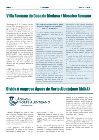 Divida à empresa Águas do Norte Alentejano (AdNA)
No passado dia 21 de Fevereiro, o verea-
dor da CDU acompanhou, com os ou-
tros vereadores e o Presidente, a Sra.
Directora Regional de Cultura do Alente-
jo, Mestre Ana Paula Amendoeira, na
visita efectuada à Villa Romana da Casa
da Medusa, aos laboratórios e Reservas e
ao Centro Interpretativo Estação Arque-
ológica. No decorrer da visita, foi discu-
tida, entre autarcas e técnicos, a questão
da cobertura do mosaico figurativo e o
seu financiamento.
Em reunião de Câmara a 7 de Março foi
aprovado por unanimidade o projecto de
cobertura da Casa da Medusa, proposta
esta apresentada por um arquitecto da
DGCA em 2009 e sobre a qual não tinha
havido qualquer discussão entre os técni-
cos da Câmara, de algum modo relacio-
nadas com este projecto. A proposta
aprovada era e é a única existente, não
havendo por isso quaisquer termos de
comparação.
A CDU que tem no seu Programa Elei-
toral aquela cobertura votou favoravel-
mente a proposta, mas manifestou o seu
desacordo com o procedimento seguido
e por isso apresentou a seguinte declara-
ção de voto:
Página 5 O Alterense Abril de 2014 | N.º 2
Villa Romana da Casa da Medusa / Mosaico Romano
Declaração de voto sobre a apro-
vação do projecto de cobertura
da Casa da Medusa
As “coisas” urgentes acabam por matar as
“coisas” importantes e a pressa nunca foi boa
conselheira.
A Câmara Municipal de Alter do Chão deci-
diu, nesta reunião de 7 de Março de 2014,
aprovar um projecto para a cobertura da Casa
da Medusa baseado numa única proposta de
arquitectura, datada de Dezembro de 2009,
sobre a qual os técnicos da Câmara só agora
trabalharam.
Desconhecemos a existência de debate ou discus-
são interna entre os diversos técnicos municipais,
relativamente a esta cobertura, que consideramos
fundamental para a boa prossecução de um
projecto desta natureza e importância.
Esta proposta de arquitectura é apenas a única
que existe pois, que saibamos, não foram desen-
volvidas quaisquer diligências para que pudes-
sem ter aparecido outras alternativas. Não
foram consultados outros especialistas nacionais
ou estrangeiros, nomeadamente no que concerne
a novos procedimentos museológicos e equipa-
mento tecnológico de apoio ao visitante.
Assim, e havendo seguramente outras ideias,
esta proposta de cobertura não tem termo de
comparação. Além disso, importa referir que
passaram 7 anos após a descoberta deste impor-
tante mosaico, sem que se tenham desenvolvido
grandes esforços no sentido da sua conservação e
divulgação. Quem ficou a perder foi, de facto, o
património, a história alterense e a economia
local, geradora de emprego e riqueza.
Não se trata de discordar da necessidade e im-
portância da cobertura da Casa da Medusa nem
da necessidade de apresentação de uma candida-
tura para o seu financiamento. Trata-se, isso
sim, da falta de outras propostas alternativas,
da sua discussão e apreciação de modo a escolher
a proposta que melhor serve os interesses do
mosaico e de Alter do Chão.
A CDU de Alter do Chão tem no seu progra-
ma eleitoral para este concelho a proposta de
cobertura do mosaico romano e bater-se-á por
isso.
A urgência de ter que decidir pela aprovação de
um projecto para se poder apresentar uma candi-
datura para a sua realização não é, seguramen-
te, a melhor maneira de resolver qualquer assun-
to.
A CDU vota a favor da cobertura da Casa da
Medusa mas manifesta a sua discordância rela-
tiva à metodologia seguida.
Estamos de facto a construir uma obra que
começa pelo telhado.
Alter do Chão, 7 de Março de 2014
O Vereador da CDU: Romão Trindade
A Câmara Municipal de Alter do Chão
deve à empresa Águas do Norte Alenteja-
no cerca de 925.813,39 €. O Tribunal
Administrativo e Fiscal de Castelo Branco
condenou a CMAC a pagar 272.519,96 €
relativos a uma primeira injunção, acresci-
dos dos juros de mora.
A AdNA propôs à CMAC um plano de
pagamentos a 60 meses, em que a presta-
ção mensal vai variar entre 19.246,35 €
inicial e 15.430,41 € final.
Da discussão havida na reunião de câma-
ra de 7 de Fevereiro resultou a seguinte
votação: 4 votos a favor do pagamento (2
PSD e 2 PS) e 1 voto contra o pagamento
(CDU).
A CDU votou contra porque “em 21 de
Setembro de 2011 a Câmara Municipal delibe-
rou propor à Assembleia Municipal, proposta
que mereceu o seu acolhimento na sua sessão
ordinária de 30 de Setembro de 2011, a sus-
pensão do fornecimento de água para consumo
humano, não vindo tal a acontecer porque não
obstante este município a partir dessa data
devolver toda a facturação com base nessa delibe-
ração a empresa Águas do Norte Alentejano,
SA nunca interrompeu o fornecimento de água e
continuou a facturá-la” e por entender que
este é um contrato leonino, isto é, muito
penalizante para a Câmara.
Para a CDU estas empresas não podem
condenar a população a morrer à sede,
por falta de pagamento. O Governo vai
ter que resolver esta situação e encontrar
um preço político para a água. A CDU
entende que a CMAC deve recorrer da
sentença.
 