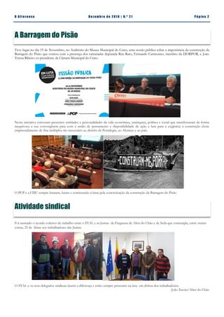 Pá g in a 2O A lt eren se Dez emb ro d e 2 01 8 | N. º 2 1
Teve lugar no dia 19 de Novembro, no Auditório do Museu Municipal do Crato, uma sessão pública sobre a importância da construção da
Barragem do Pisão que contou com a presença dos camaradas deputada Rita Rato, Fernando Carmosino, membro da DORPOR, e João
Teresa Ribeiro ex-presidente da Câmara Municipal do Crato.
Nesta iniciativa estiveram presentes entidades e personalidades da vida económica, autárquica, política e social que manifestaram de forma
inequívoca a sua convergência para com a união de pensamento e disponibilidade de ação e luta para a exigência à construção deste
empreendimento de fins múltiplos tão necessário ao distrito de Portalegre, ao Alentejo e ao país.
O PCP e a CDU sempre lutaram, lutam e continuarão a lutar pela concretização da construção da Barragem do Pisão
Foi assinado o acordo coletivo de trabalho entre o STAL e as Juntas de Freguesia de Alter do Chão e de Seda que contempla, entre outras
coisas, 25 de férias aos trabalhadores das Juntas.
O STAL e os seus delegados sindicais fazem a diferença e estão sempre presentes na luta em defesa dos trabalhadores.
João Xavier/Alter do Chão
A Barragem do Pisão
Atividade sindical
 