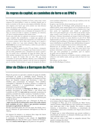 Depois do governo ter aprovado o relatório do grupo de trabalho
encarregado de avaliar a viabilidade técnico financeira do
aproveitamento hidráulico de fins múltiplos da barragem do Pisão,
houve um despacho conjunto que determinou o início dos
trabalhos para concretização da barragem. Esses trabalhos
contemplam a “elaboração de estudos e projetos e a avaliação de
impacte ambiental e a compatibilização necessária com
instrumentos de gestão territorial”.
O projeto da construção da Barragem do Pisão, que inclui a
produção fotovoltaica de energia elétrica e que deverá estar
concluído em 2027, foi mais uma vez anunciado, na presença de
ministros, secretários de estado e autarcas a 7 de Junho, no Crato.
Depois dessa data não mais se ouviu falar da construção da
barragem. Fala-se agora do alargamento da área de influência para
a região de Sousel.
O ministro da Agricultura disse que a Barragem do Pisão iria
“regar cerca de 10 a 12 mil hectares, numa zona onde existem
boas condições de solo e clima e que permitirá introduzir
inovação na agricultura do Alentejo.”
Há dias, arrumando papéis, dei com este mapa, não datado, com a
área de influência do aproveitamento hidroagrícola do Pisão de
3300 ha.
Os números do ministro e os números deste mapa não batem
certo. Talvez o mapa já esteja desatualizado.
A construção da barragem é uma solução de importância
fundamental, para Alter do Chão e para o distrito de Portalegre,
seja como reserva vital de água seja do ponto de vista agrícola
Alter do Chão e a Barragem do Pisão
E todos sabemos como está a barragem de Póvoa e Meadas e que
já se começa a falar do Alqueva do Ribatejo.
A barragem do Pisão, que já foi anunciada por Mário Soares,
António Guterres e Durão Barroso e que continua por construir, é
bem vinda para todo o Alto Alentejo. No entanto, a cultura
intensiva, a monocultura, a olivicultura, a concentração da
propriedade e outros erros cometidos com Alqueva não se devem
ser permitidos.
É urgente que se criem infraestruturas que possam combater a
desertificação do interior e as alterações climáticas que todos nós
vamos sentindo todos os dias.
Mais uma vez voltou a ser falada na campanha eleitoral. Para
quando o arranque das obras?
Romão Trindade/Alter do Chão
Pá g in a 3O A lt eren se S et emb ro de 20 1 9 | N. º 2 4
Em Portugal, a empresa Caminhos de Ferro, assim como outras
empresas da esfera pública e muito ao contrário daquilo que se
pensa ou mesmo se diz, não era uma empresa deficitária. Era sim,
uma empresa com lucros que servia utentes nas mais diversas
formas de servir e vendia serviços.
Uma contabilidade que ainda hoje está por apresentar à opinião
pública, está relacionada com as cobranças do transporte feito ao
trigo ou cereais de todas as espécies, às madeiras, aos cimentos,
aos óleos e matérias perigosas entre muitas outras.
Existia uma tarifa para ser aplicada às remessas de detalhe e de
vagão completo mas normalmente, e sempre que aparecia um
cliente com muitas toneladas para transportar, era conduzido para
os serviços centrais e daí se fazia todo o serviço, isto é, preços e
valores a cobrar (se é que eram cobrados). Digo isto porque,
Ferroviário fui eu na área das Estações, e ainda estou por saber os
valores cobrados de então.
Existiam as TDGs, vagons da série 574, que faziam o transporte
entre as célebres EPACs e as moagens que foram muitas no nosso
país de então, preparados para o transporte de cereais a granel e
que, de acordo com a capacidade de carga das linhas, cada um
deles podiam transportar até cerca de 35T de cereais. Existiram
ainda os vagons de bordas altas da série 596, que foram
construídos no nosso pais (Barreiro oficinas), com a finalidade de
transportar grandes massas a granel, e não são vistos no transporte
por aí a circular. Ainda existiam os vagons de transporte de óleos e
As regras da capital, os caminhos de ferro e as EPAC’s
outros produtos alimentares, ou não, mas que também já não são
vistos a circular por aí.
Já agora, o que será feito desse material que tão útil foi?
Aqui pelo distrito de Portalegre ainda permanecem de pé, os
edifícios EPAC, quase sempre ligados com os Caminhos de Ferro,
junto às Estações, que agora estão às moscas, cheiinhos de ar “que
bem podia ser engarrafado para vender ás garrafinhas”
Não é novo para ninguém que o nosso País já não produz cereais
(trigo, centeio, aveia, cevada, etc. etc.) mas ainda produz milho.
Será que o Alentejo, denominado em tempos Celeiro de Portugal,
já não dá esses cereais? ou outras diretivas no pós 25 de Abril
implementadas por quem nos des/governou, pretenderam atingir
tal objetivo para amordaçar os Portugueses, algumas empresas e a
massa trabalhadora em geral? Penso que ainda podemos recuperar
a nossa economia se regressarmos às nossas culturas de então.
Deixemo-nos de fantasias. Ainda hoje a sociedade em geral
necessita fazer a sua alimentação. E que bom seria fazê-la com
produtos alimentares nossos, puros e sem outros produtos pelo
meio que tanto prejudicam as sociedades, quer no aspecto
da saúde como no aspecto do trabalho.
O Povo necessita encontrar as fórmulas naturais e próprias para
sobreviver com melhor saúde, ainda que tenha de lutar até á sua
exaustão.
Mais adiante, um dia voltarei
João da Silva Rodrigues/Cunheira
 