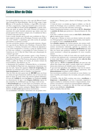 Pá g in a 4O A lt eren se S et emb ro de 20 1 9 | N. º 2 4
Comunicado
A água é património de todos e de
todos deve continuar
Sobre Alter do Chão
turante para o Alentejo, para o distrito de Portalegre e para Alter
do Chão.
A Linha de Leste e as estradas que ligam as cidades e as vilas do
distrito de Portalegre com os territórios vizinhos estão longe de
pertencerem a uma boa rede rodoviária e ferroviária.
Assim, é fundamental terminar a construção do IC 13 e dinamizar
o caminho de ferro para promover o desenvolvimento do Alto
Alentejo.
Com mais e melhores acessos torna-se mais fácil a deslocaliza-
ção de empresas para o interior.
E agora que o Alentejo se tornou um destino turístico de excelên-
cia e Portugal ganhou vários prémios neste domínio, mais imperio-
so e urgente se torna a conclusão do IC 13.
Sem estradas capazes, não teremos pessoas, não teremos médi-
cos, não teremos escolas, não teremos mais acesso à cultura, não
teremos investimentos industriais, agrícolas ou comerciais, não
teremos turismo e não teremos derramas significativas que tanta
falta nos fazem para podermos melhorar as condições de vida
social, económica e cultural das populações do nosso concelho
interior.
Antigamente dizia-se a linha de Leste tinha este traçado para que
as pessoas não pudessem sair e continuassem ligadas para sempre
às terras onde tinham nascido, assegurando assim mão de obra
disponível e barata para os trabalhos agrícolas.
Agora, quer-se o IC13 e o caminho de ferro, não para sair, não
apenas para chegar mais rápido à grande cidade mas, e principal-
mente, para criar postos de trabalho, atrair e fixar pessoas.
É que com mais agricultura, mais indústria e mais vias de comuni-
cação há mais trabalho, mais população e, logicamente, mais
desenvolvimento económico, social e cultural.
Sem investimentos, públicos e/ou privados no nosso distrito e no
nosso concelho, esta situação não vai mudar, antes pelo contrário,
vai piorar.
O concelho Alter do Chão continua uma terra a envelhecer, a
despovoar e a desertificar e, por isso, é necessário, imperioso e
urgente erradicar as assimetrias, inverter o despovoamento, incre-
mentar o investimento e promover as potencialidades endógenas.
Se nada for feito, o concelho de Alter do Chão será uma zona
cada vez mais debilitada e abandonada.
Romão Trindade/Alter do Chão
Em estudo publicado já este ano, e vale o que vale (Bloom Consul-
ting, Portugal City Brand Ranking), Alter do Chão ocupa o lugar
50 entre os 58 concelhos do Alentejo e o lugar 275 a nível nacio-
nal. Não é, seguramente, o lugar que desejamos para a nossa terra.
A nível local não tem havido grandes progressos. A gestão autár-
quica não pode ser apenas uma visita constante de ministros e
secretários de estado trazendo promessas que muitas vezes não
passam apenas disso mesmo e sempre com a Coudelaria de Alter e
o turismo como pano de fundo.
Como se pode entender que havendo uma coudelaria em Alter, a
mais antiga do mundo, seja em Portalegre, Fronteira e até em Mar-
vão, com “caballos” e espanholas, que estão escolas de equitação
para miúdos e os passeios a cavalo?
As terras envolventes criaram e têm procurado cimentar e dinami-
zar o que têm de seu. Marvão com o Periferias, o Festival de Músi-
ca Clássica e a Ammaia; Arronches com o Museu da Agricultura e
o seu centro interpretativo; o Gavião e a praia do Alamal; Castelo
de Vide com a judiaria e a universidade de Verão; Fronteira e os
Atoleiros; etc. etc. E Alter do Chão? Onde está a dinamização do
“romano” que tem?
E o concelho tem tanto para mostrar a quem o visita. Estamos a
falar da gastronomia e do enoturismo das nossas freguesias, da
Coudelaria, da Ponte de Vila Formosa, das igrejas, da Fontinha, do
Palácio e jardim do Álamo, do Castelo, do mosaico romano da
Casa da Medusa, Alter Pedroso, etc. etc.
A dinamização da Coudelaria, o Programa Revive, os investimen-
tos da Herdade do Papa Leite são, seguramente, importantes mas
não são tudo. Apesar dos pequenos sinais de recuperação, em
particular na construção civil e para a área do turismo, é preciso
mais investimento na sede do concelho e nas freguesias.
Alter do Chão não deve gastar mais de 200 0000 euros em festas
(os artistas são agora francamente melhores, mas as festas são mais
iguais às festas de outras terras; não marcam qualquer diferença),
ter cerca de 1 milhão de euros no banco e ter frequentes roturas
no abastecimento de água e uma limpeza deficiente (apesar da
das campanhas de sensibilização) que não chega a todas as ruas.
A descentralização que se tenta impor aos municípios, sem con-
trapartidas de âmbito financeiro e de meios humanos é uma arma
perigosa apontada à gestão autárquica. Esteve bem o executivo
alterense ao não aceitar algumas dessas transferências.
As acessibilidades rodoviárias e ferroviárias são um projeto estru-
 