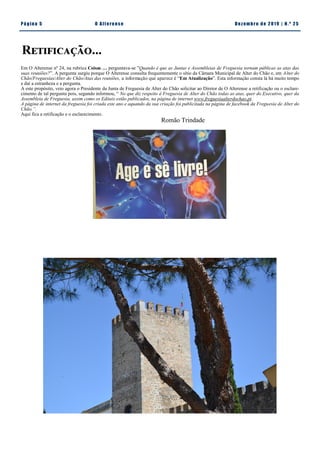 Pá g in a 5 O A lt eren se Dez emb ro d e 2 01 9 | N. º 2 5
Retificação...
Em O Alterense nº 24, na rubrica Coisas … perguntava-se ”Quando é que as Juntas e Assembleias de Freguesia tornam públicas as atas das
suas reuniões?”. A pergunta surgiu porque O Alterense consulta frequentemente o sítio da Câmara Municipal de Alter do Chão e, em Alter do
Chão/Freguesias/Alter do Chão/Atas das reuniões, a informação que aparece é “Em Atualização”. Esta informação consta lá há muito tempo
e daí a estranheza e a pergunta.
A este propósito, veio agora o Presidente da Junta de Freguesia de Alter do Chão solicitar ao Diretor de O Alterense a retificação ou o esclare-
cimento de tal pergunta pois, segundo informou, “ No que diz respeito à Freguesia de Alter do Chão todas as atas, quer do Executivo, quer da
Assembleia de Freguesia, assim como os Editais estão publicados, na página de internet www.freguesiaalterdochao.pt.
A página de internet da freguesia foi criada este ano e aquando da sua criação foi publicitada na página de facebook da Freguesia de Alter do
Chão.”.
Aqui fica a retificação e o esclarecimento.
Romão Trindade
 
