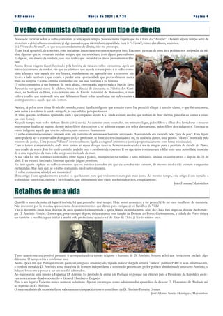 Pá g in a 4
O A lt eren se M a rç o d e 2 02 1 | N. º 3 0
O velho comunista olhado por um tipo de direita
A ideia de escrever sobre o velho comunista já tem algum tempo. Nasceu numa viagem que fiz à festa do “Avante!”. Durante algum tempo servi de
motorista a dois velhos comunistas, já algo cansados, que não tinham capacidade para ir “à Festa”, como eles dizem, sozinhos.
Ir à “Festa do Avante!”, eu que sou assumidamente de direita, não me preocupa.
É um local aprazível, de convívio, com iniciativas interessantes e outras nem por isso. Encontro pessoas de uma área política nos antípodas da mi-
nha, algumas que se tornaram minhas amigas, que me respeitam, com algum paternalismo.
E diga-se, em abono da verdade, que não tenho que esconder os meus pensamentos libe-
rais!
Numa dessas viagens fiquei fascinado pela história de vida do velho comunista. Após um
início de conversa de surdos, em que eu afirmava que aquela cor era preta e o velho comu-
nista afirmava que aquela cor era branca, rapidamente me apercebi que a conversa não
levava a lado nenhum e que estaria a perder uma oportunidade que provavelmente nunca
mais me surgiria. E então entrei e embrenhei-me nas suas histórias e na história.
O velho comunista é um homem de meia altura, entroncado, aspeto rude e bigode farto.
Apesar da sua quarta-classe de adultos, tirada na década de cinquenta na Fábrica dos Carri-
nhos, na Senhora da Hora, e do terceiro ano da Escola Industrial de Matosinhos, é mais
culto e erudito que muitos de nós, que debitamos frases soltas apanhadas nas redes sociais e
assim parecemos aquilo que não somos.
Nasceu, lá pelos anos trinta do século passado, numa família indigente que a muito custo lhe permitiu chegar à terceira classe, o que foi uma sorte,
pois assim a sua fome ia sendo mitigada, às escondidas, pela professora.
(É triste que não tenhamos aprendido nada e que em pleno século XXI ainda existam escolas que tenham de ficar abertas, para dar de comer a crian-
ças com fome.)
Naquele tempo nem todos tinham direito a ir à escola. As carteiras eram ocupadas, em primeiro lugar, pelos filhos e filhas dos lavradores e pessoas
importantes ligadas ao regime, depois pelos filhos dos caseiros e, se sobrasse espaço em redor das carteiras, pelos filhos dos indigentes. Entenda-se
como indigente aquele que vive na pobreza, sem recursos financeiros.
O velho comunista conviveu também com um conceito de autoridade bastante enviesado. A autoridade era exercida pelo “juiz de paz”. Esta figura
tanto poderia ser o conservador do registo civil, o professor, se fosse do sexo masculino, ou, na ausência destes, uma pessoa “idónea” nomeada pelo
ministro da justiça. Uma pessoa “idónea” inevitavelmente ligada ao regime! (ministro e justiça propositadamente com letras minúsculas).
Com o futuro comprometido, nada mais restou ao rapaz do que fazer-se homem muito cedo e ter de imigrar para a periferia da cidade do Porto,
para criado de servir. Isto foi meio caminho andado para a profissão de operário. E os operários continuavam a lidar com uma autoridade muscula-
da e uma repartição da mais-valia um pouco inclinada de mais.
A sua vida foi um contínuo sobressalto, entre fugas à polícia, insurgências na surdina e uma militância sindical exaustiva antes e depois do 25 de
abril. E eu escutei, fascinado, histórias que não julguei possíveis.
Eu bem queria explicar ao velho comunista que os paraísos cantados em que ele acredita não existem, do mesmo modo não existem vanguardas
esclarecidas. Mas para quê, se o velho comunista não é um comunista.
O velho comunista, afinal, é um romântico!
(Este artigo é um agradecimento a todos os que lutaram para que vivêssemos num país mais justo. Ao mesmo tempo, este artigo é um repúdio a
todas ideias xenófobas, racistas e incivilizadas, que ultimamente têm vindo a sobressaltar-nos, estupidamente.)
João Fonseca/Matosinhos
Retalhos de uma vida
Quando o sono da noite dá lugar à insónia, há que preencher esse tempo. Hoje assim aconteceu e fui preenchê-lo no meu mealheiro da memória.
Não encontrei por lá moedas, apenas notas de acontecimentos que deram para enriquecer os Retalhos da Vida!
Vão já decorrido umas boas dezenas de anos quando foi inaugurada a Igreja Matriz da minha terra, Alter do Chão. Era bispo da diocese de Portale-
gre D. António Ferreira Gomes que, pouco tempo depois, viria a exercer essa função na Diocese do Porto. Curiosamente, a cidade do Porto viria a
ser também a escolhida para iniciar a minha vida profissional quando saí de Alter do Chão, já lá vão muitos anos.
Tanto quanto me era possível procurei ir acompanhando a missão religiosa e humana de D. António. Sempre achei que havia neste prelado algo
diferente. O tempo viria a confirmar isso.
Numa época em que Portugal era um país com um povo amordaçado, vigiado noite e dia pela sinistra "polícia" política PIDE e seus informadores,
a conduta moral de D. António, a sua modéstia de homem independente e sem medo perante um poder político absolutista de um outro António, o
Salazar, levou-me a passar a ser um seu fiel admirador.
Ao regressar de uma missão a Espanha, D. António foi proibido de entrar em Portugal só porque nas eleições para a Presidente da República escre-
veu uma carta ao ditador apoiando o General Humberto Delgado.
Para o seu lugar o Vaticano nunca nomeou substituto. Apenas encarregou como administrador apostólico da diocese D. Florentino de Andrade até
ao regresso de D. António.
O meu mealheiro da memória ficou valiosamente enriquecido com o contributo de D. António Ferreira Gomes.
José Afonso Serrão Henriques/Matosinhos
 