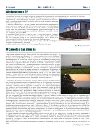 Pá g in a 5
O A lt eren se M a rç o d e 2 02 1 | N. º 3 0
Ainda existem no distrito de Portalegre homens que se dignaram servir a empresa CP, onde trabalharam 40 anos na atividade de Ferroviário.
A propósito de uma reportagem exibida na TV sobre Portalegre, consultei o meu arquivo e o que encontrei?
Trabalhavam na Estação de Portalegre, dois chefes, 10 fatores, três capatazes de manobras e
ainda 10 manobradores, além daqueles graduados ou braçais que ali destacavam para assegu-
rar descanso do pessoal.
A estação de Portalegre, pós 25 de Abril, e durante muitos anos fazia, em passageiros 4.000
contos mensais; em transporte de trigo 1.800 t mensais, transportadas a preço ridículo, quase
de borla; em remessas de detalhe acima das 20t, no valor de 1200contos; tarifa especial, 300
contos; lenhas 60t; animais para o matadouro nacional, transportava acima das 100t. Isto,
além de outros movimentos mais pequenos também ali realizados por necessidade e carência
dos Alentejanos, num raio de 40km.
O principal destruidor foi quem? Ele que até trouxe a Portugal uma equipa de Canadianos
para estudar o desenvolvimento do caminho do Caminho de Ferro de Portugal. De tal for-
ma, com o apoio dos homens de mão, conseguiu destruir tudo. Todo o serviço de VC
(vagão completo) hoje faz-se de caminhão e as remessas de detalhe acabaram.
Estações fecharam, pessoal já lá não há. Pois, foi o tal amigo Aníbal. Se mais for preciso
dizer estou cá para o afirmar e muito mais....
As linhas estão às moscas e algumas até foram arrancadas. Mais não digo agora.
João Rodrigues/Cunheira
Ainda sobre a CP
O Carretas das danças
Alter do Chão perdeu no dia 30 de janeiro, uma das suas figuras populares mais célebres e eu
perdi um amigo de longa data. Morreu, aos 89, e vítima do maldito vírus, o Carreta das Danças.
A história de vida de João Miguel Vaz-Rato Carreta ilustra, como poucas, a vida de muitos
trabalhadores rurais do Alentejo que, nos fins da década de 50 princípios de 60, foram obriga-
dos a sair da sua terra para procurar uma vida melhor nos grandes centros urbanos de Portugal,
sobretudo nas suas periferias. Penitencio-me por não ter passado a escrito as longas conversas
que tivemos durante muitos anos. Com a sua morte perdeu-se um pouco da história da minha
terra e das minhas gentes, dos ofícios rurais, dos costumes, dos cantares, das festas, das faltas
prolongadas de trabalho, dos conflitos laborais e da dureza do trabalho nos campos alentejanos,
nas décadas de 40 a 70. Perdeu-se também um pouco da memória do que foi a dura luta da
sobrevivência e da integração destes trabalhadores rurais no mundo urbano, condição substan-
cialmente melhorada depois da Revolução libertadora de Abril de 1974. O João Miguel Carreta
começou a trabalhar aos 10 anos como ajuda de gado (ajuda de porqueiro), tendo depois exerci-
do muitos ofícios característicos de um assalariado agrícola nesta época. Foi “dador “de fardos
para as máquinas ceifeiras, ganhão, ceifeiro, apanhador de azeitona, bolota, grão…..
À semelhança de muito dos seus camaradas, mendigou trabalho quando o não tinha, caminhou
a pé dezenas de quilómetros para iniciar o trabalho ao nascer do sol, em herdades muito distan-
tes da sua residência. A dureza da vida, porém, nunca o impediu de se dedicar à poesia, ao asso-
ciativismo, à dança e ao cante das suas gentes. As “Danças de Alter”, por ele criadas e dirigidas
nos meados dos anos 50, com a ajuda do seu amigo Russo, grande poeta popular de Alter, já
falecido, marcaram a animação popular desta época durante o carnaval/entrudo e foram um
importante contributo para a preservação de valores etnográficos e poéticos da nossa terra
(Alter). Em 1959, com o filho de 18 meses e a mulher, emigrou para terras da margem sul do
Tejo, tendo tido como primeiro ofício servente de pedreiro. Seguiram-se anos de trabalho duro
e de luta, na procura de uma vida digna, para si e seus familiares. O ofício de Caldeireiro Naval no Alfeite, nos fins dos anos 60, consolidado com a
Revolução de Abril de 1974, e que iria ser o seu ofício até à reforma, foi um importante marco na sua vida de trabalhador. A partir daqui, na Quinta
do Conde, Sesimbra, onde constrói casa de habitação, com um pequeno comércio de eletrodomésticos, vai dedicar parte da sua vida ao associativis-
mo e cooperativismo. Integra a primeira Comissão de Moradores da Quinta do Conde e funda o Grupo Coral Voz do Alentejo, de que foi presiden-
te e um dos principais animadores, até a sua saúde o permitir. Com este grupo coral, realizou dezenas de espetáculo, um pouco por todo o país e
nalgumas partes do mundo como Canadá, França e Espanha. Este projeto era, para ele, uma forma de estar mais próximo das suas origens, da sua
terra das suas gentes, apesar de, com muita mágoa o dizia, nunca o terem, a ele ou ao Grupo, convidado para um espetáculo em Alter do Chão. Para
além da sua participação no Grupo, o Carreta teve muitas atuações individuais como contador de histórias, cantador, dançarino e tocador de casta-
nholas e de gaita de beiços. Recordo, com saudade, algumas sessões em escolas, que a meu convite, ele se disponibilizou fazer de forma gratuita,
deixando professores e alunos maravilhados com o seu poder de comunicação e a sua versatilidade artística. Tocava, cantava, sobretudo as “Saias de
Alter”, imitava e dizia poesia sua e de outras poetas populares.
A Câmara Municipal de Sesimbra, em reunião ordinária realizada em 18 de abril de 2007 atribui-lhe, por escrutínio secreto e por unanimidade, a
medalha de mérito municipal. O jornal “Nova Morada”, de 18 de março de 2010, editado pelo Clube dos Jornalista da Margem Sul, referia na página
7: “ALENTEJANOS EM NOVA MORADA. A soberba sede do Grupo Coral Voz do Alentejo na Quinta do Conde, foi inaugurada no passado
domingo dia 14 de Março (…). Entre os discursos destaca-se a intervenção de João Miguel Carreta um dos pioneiros da Quinta do Conde e funda-
dor deste grupo coral”.
Estas minhas palavras são uma modesta homenagem ao alterense que morreu longe da terra que amava e que nunca deixou de estar presente na sua
vida.
Antão Vinagre/Alter do Chão
 