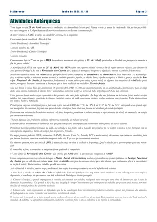 Pá g in a 2
O A lt eren se J un h o d e 2 021 | N. º 31
Atividades Autárquicas
Teve lugar no dia 25 de Abril uma sessão ordinária da Assembleia Municipal. Nesta sessão, e antes da ordem do dia, as forças políti-
cas que integram a AM proferiram alocuções referentes ao dia em comemoração.
A intervenção da CDU, a cargo da Andreia Correia, foi a seguinte:
Caros munícipes do concelho de Alter do Chão
Senhor Presidente da Assembleia Municipal
Senhores membros da AM
Senhor Presidente da Câmara Municipal
Senhores vereadores
Comemoramos hoje o 47º ano em que o MFA desencadeou o movimento dos capitães, o 25 de Abril, que devolveu a liberdade aos portugueses e anunciou o
fim da guerra colonial.
A participação do MFA com o povo no 25 de Abril de 1974 acabou com a guerra colonial e levou ao fim do regime opressor e fascista, que durante 48
anos governou Portugal e, foi com a Revolução dos Cravos que a população portuguesa recuperou a dignidade e encetou o caminho da democracia.
Nesta nova república criada com Abril não há qualquer dúvida sobre a conquista da liberdade e da democracia. Mas houve mais. As nacionaliza-
ções, a reforma agrária, o ordenado mínimo nacional, o controlo operário e popular, as eleições livres, o poder autárquico, o direito à greve, a criação do Ser-
viço Nacional de Saúde, de importância fundamental, o ensino público para todos, o passe social, são algumas das conquistas de Abril pelas quais
muitos portugueses lutaram e continuam a lutar para que se torne realidade um verdadeiro Estado Social.
Mas não foram só coisas boas que aconteceram. Os governos (PS, PSD e CDS) que maioritariamente, sós ou acompanhados, governaram o país ao longo
destes anos, embora resultantes de eleições livres e democráticas, estiveram sempre ao serviço de todos os portugueses? Não, não estiveram.
Esses governos foram muitas vezes esquecendo-se das pessoas e das suas justas aspirações. Ao longo dos anos fecharam ou deixaram fechar muitos serviços
públicos tais como tribunais, repartições de finanças, hospitais, centros de saúde, encerraram escolas e creches, acabaram com freguesias. Enfim desinvestiram
nos serviços básicos à população.
Privatizaram empresas estratégicas para o país como o foi o caso da EDP, dos CTT, da ANA, da TAP, da PT, da EGF, entregando-as ao grande capi-
nal monopolista internacional, fazendo com que as decisões estratégicas para o país não possam ser decididas pelo estado português.
Pactuaram com a destruição da indústria nacional e da frota pesqueira; permitiram a cultura intensiva e super intensiva do olival, do amendoal e em estufas
que envenenam os terrenos.
Tiraram dignidade aos professores, médicos, enfermeiros, resumindo, ao trabalho em geral.
Faltaram com os investimentos no interior do país que pudessem fixar e atrair população colaborando numa política de baixos salários.
Permitiram parcerias públicas privadas na saúde, nas estradas e nas pontes onde o pagador dos prejuízos foi e é sempre o mesmo, o povo português com os
seus impostos, enquanto os lucros vão sempre para os parceiros privados.
Os megas processos judiciais (BES, submarinos, BANIF, Sócrates, Casa Pia, Berardo, BPP e muitos outros) são enormes com inúmeros envolvidos, para
que possam prescrever, como tem acontecido com quase todos eles. Veja-se o que recentemente aconteceu.
Os números apontam para que cerca de 20% da população esteja em risco de exclusão e de pobreza. Qual a solução que o governo propõe para sua resolu-
ção?
O compadrio, o favor, a corrupção e o amiguismo foram ganhando à competência.
47 anos depois da Revolução dos Cravos e das “portas que Abril abriu” o que resta das conquistas de Abril?
Dessas conquistas merecem hoje especial destaque, o Poder Local Democrático, muitas vezes envolvido em grandes polémicas e o Serviço Nacional
de Saúde que tem sido tão mal tratado, mas tem resistido, com pena dos mesmos setores que o não votaram e que continuam a opor-se à sua verdadei-
ra razão de existir: Tratar todos os cidadãos que dele necessitem.
Até a liberdade de decidir é, muitas vezes, condicionada por razões de natureza económica ou social definidas pelo exterior.
A nível local, o concelho de Alter do Chão vai definhando. Tem uma população cada vez menor e mais envelhecida e com cada vez mais casas vazias e
degradadas, à semelhança do que acontece com todo o distrito de Portalegre e interior português.
A Câmara Municipal, a grande empregadora do concelho, vai tentando dar trabalho, realizando uma obra aqui outra obra ali (mesmo que seja à custa da
destruição do património). Vai gerindo o dia-a-dia, mas incapaz de “trazer” investimentos que criem postos de trabalho que possam atrair pessoas por notó-
ria falta de vontade política dos decisórios nacionais.
A Câmara sabe e sente, seguramente, as dificuldades que há na canalização desses investimentos produtivos e atrativos, apesar das promessas, dos anúncios,
da propaganda e das visitas e reuniões com ministros e secretários de estado.
O turismo não é nem pode ser a única grande aposta no desenvolvimento de um concelho ou de um país. Esta pandemia mostrou isso a nível local, nacional e
mundial. A indústria e a agricultura continuaram a laborar e o turismo parou e não se vislumbra o seu regresso à normalidade.
 