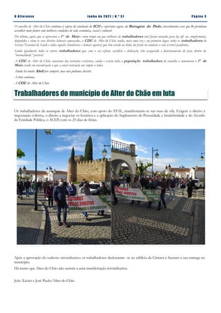 Pá g in a 3
O A lt eren se J un h o d e 2 021 | N. º 31
O concelho de Alter do Chão continua à espera da conclusão do IC13 e, esperemos agora, da Barragem do Pisão, investimentos esses que lhe permitam
acreditar num futuro com melhores condições de vida económica, social e cultural.
Por último, agora que se aproxima o 1º de Maio e num tempo em que milhares de trabalhadores são/foram enviados para lay off ou, simplesmente,
despedidos e vêem os seus direitos laborais ameaçados, a CDU de Alter do Chão saúda, mais uma vez e em primeiro lugar, todos os trabalhadores do
Serviço Nacional de Saúde e todos aqueles (bombeiros e demais agentes) que têm estado na linha da frente no combate a esta terrível pandemia.
Saúda igualmente todos os outros trabalhadores que, com o seu esforço, sacrifício e dedicação, têm assegurado o funcionamento do país, dentro da
“normalidade” possível.
A CDU de Alter do Chão, consciente das restrições existentes, saúda e exorta toda a população trabalhadora do concelho a comemorar o 1º de
Maio, tendo em consideração o que a atual contenção nos impõe a todos.
Ainda há muito Abril por cumprir, mas não podemos desistir.
A luta continua.
A CDU de Alter do Chão
Trabalhadores do município de Alter do Chão em luta
Os trabalhadores da autarquia de Alter do Chão, com apoio do STAL, manifestaram-se nas ruas da vila. Exigem o direito à
negociação coletiva, o direito a negociar os horários e a aplicação do Suplemento de Penosidade e Insalubridade e do Acordo
de Entidade Pública, o ACEP, com os 25 dias de férias.
Após a aprovação do caderno reivindicativo os trabalhadores deslocaram -se ao edifício da Câmara e fizeram a sua entrega no
município.
Há muito que Alter do Chão não assistia a uma manifestação reivindicativa.
João Xavier e José Paulo/Alter do Chão
 
