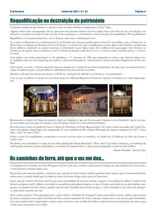 Pá g in a 4
O A lt eren se J un h o d e 2 021 | N. º 31
Requalificação ou destruição de património
As eleições autárquicas aproximam-se e, por isso, vêem-se obras, obrinhas e inaugurações a “bom” ritmo.
Algumas destas obras reinauguradas vêm de aprovações do executivo anterior (mas fica sempre bem cortar fitas em anos de eleições, com
ministros e secretários de estado. E com as botas do meu pai pareço, eu, um homem) e foram, em geral, de requalificação. De requalificação?
Requalificar e/ou recuperar nunca foi, e não é, destruir o que existe e substituir por novo.
Se as obras no Pelourinho (e o estacionamento?) e na Fontinha não merecem grande reparo, foram bem executadas, o que a Câmara fez, ou
deixou fazer, na drogaria do Mourato/Casa do Zé Serrão e no Coreto foi, pura e simplesmente, arrasar algum valor histórico e patrimonial
destes edifícios, arrancando os azulejos existentes e substituindo-os por cópias novas. Estes edifícios têm agora algum valor histórico ou
turístico ou são apenas casas/construções novas? O interior da drogaria ainda não foi visto e o coreto continua armazém (como o é há mui-
tos anos).
Uma câmara com tantos arqueólogos (a vice presidente, o 1º secretário da AM, uma empresária do ramo e que executou alguns des-
tes trabalhos, mais um outro arqueólogo do quadro) e ainda uma historiadora e uma técnica de turismo não tinha obrigação de ter feito me-
lhor?
Tanto quanto se soube, o objetivo inicial das obras na drogaria era a criação de um centro interpretativo da água, mas o resultado final foi a
criação de gabinetes para a vice presidência e trabalhadores da câmara da área da cultura.
Quando se fala tanto de turismo, não deveria a CMAC ter a obrigação de defender a sua história e o seu património?
Uma vez que os edifícios se situam em zona de proteção, foi a Direção Regional da Cultura do Alentejo consultada e/ou emitiu algum pare-
cer?
Relativamente ao Jardim do Álamo, do projecto inicial (tão badalado) o que não foi executado? Alguma vez será finalizado? Agora, está ape-
nas mais limpo, tem mais água nos tanques e tem um parque infantil novo sem sombras protetoras.
De referir que as obras do Jardim da Casa do Álamo, do Pelourinho, da Fonte Renascentista e do Coreto foram executadas pela Archeo’Es-
tudos, Investigação Arqueológica Lda, propriedade de uma candidata do PS à Câmara Municipal nas eleições autárquicas de 2017. Como
diria o outro “são coisas d’Alter”.
Oxalá as obras (de requalificação, recuperação ou novas?) na fonte junto ao mercado e no Jardim dos 12 Melhores de Alter não levem a
mesma volta.
Por último, uma curiosidade. O nome da nova folha editada pela Câmara Municipal a “Puro e Real” (já saíram 2 números), à semelhança do
atual logotipo camarário, parece publicidade a um produto de supermercado e é apenas pura propaganda, à custa do erário público.
Romão Trindade/ Alter do Chão
Os caminhos de ferro, até que a voz me doa...
A Companhia dos Caminhos de Ferro Portugueses EP, foi assim que a conheci a maior parte do tempo que nela trabalhei como ferroviário,
a várias patentes e durante longos anos.
Reservando para mim recordações e sabedoria, que a maioria dos Ferroviários também guardam duma empresa que foi fenomenal durante
muitos anos e a grande família que foi criada em torno da mesma. Porque valia a pena ser Ferroviário.
Quem viaja de comboio de Norte a Sul do país, tem a possibilidade de observar durante a viagem a enormidade de edifícios, ''melhor seria
afirmar em alguns casos'' e aldeias construídas na sua periferia, pela própria empresa, ou que se foram construindo na sua proximidade, tudo
porque os Caminhos de Ferro foram a grande razão de toda a atividade desenvolvida no país e a ela foi facilitada os seus meios de transpor-
te, sobre todos os pontos de vista.
Junto a muita estações, ''local apropriado para o efeito devido a facilidade do transporte'', foram construídos enormes edifícios para receção
de cereais e posterior envio pelos Caminhos de Ferro, exercício praticado de Norte a Sul para venda, troca ou até mesmo para sementeiras,
pois estas matérias eram transportados a preços muito acessíveis, como medida de facilitar o abastecimento das populações de cereais, para
os fins mais convenientes atrás citados.
 