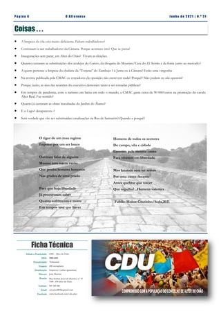 Pá g in a 6 O A lt eren se J un h o d e 2 021 | N. º 31
Ficha Técnica
Edição e Propriedade: CDU - Alter do Chão
ISSN: 2183-4415
Periodicidade: Trimestral
Tiragem: 250 exemplares
Distribuição: Impressa e online (gratuitas)
Director: João Martins
Morada: Rua Senhor Jesus do Outeiro, n.º 17
7440 - 078 Alter do Chão
Telefone: 927 220 200
Email: cdualter2013@gmail.com
Facebook: www.facebook.com/cdu.alter
Coisas . . .
 A limpeza da vila está muito deficiente. Faltam trabalhadores?
 Continuam a sair trabalhadores da Câmara. Porque acontece isto? Que se passa?
 Inaugurações sem parar, em Alter do Chão? Vivam as eleições.
 Quanto custaram as substituições dos azulejos do Coreto, da drogaria do Mourato/Casa do Zé Serrão e da fonte junto ao mercado?
 A quem pertence a limpeza do chafariz da “Torjena” do Zambujo ? à Junta ou à Câmara? Estão uma vergonha
 Na revista publicada pela CMAC os vereadores da oposição não escrevem nada? Porquê? Não podem ou não querem?
 Porque razão, as atas das reuniões do executivo demoram tanto a ser tornadas públicas?
 Em tempos de pandemia, com o turismo em baixa em todo o mundo, a CMAC gasta cerca de 90 000 euros na promoção do cavalo
Alter Real. Faz sentido?
 Quanto já custaram as obras inacabadas do Jardim do Álamo?
 E o Lago? desapareceu ?
 Será verdade que vão ser substituídas canalizações na Rua de Santarém? Quando e porquê?
O rigor de um mau regime
Imposto por um ser louco
Ouviram falar de alguém
Mesmo sem terem razão
Que ponha homens honestos
Nas grades de uma prisão
Para que haja liberdade
Já procuraram saber
Quanto sofrimento e morte
Em tempos teve que haver
Homens de todos os sectores
Do campo, vila e cidade
Lutaram pela mesma causa
Para viverem em liberdade
Mas lutaram sem ter armas
Por uma causa decente
Antes quebrar que torcer
Que orgulho! ..Homens valentes
Fabião Heitor Coutinho/Seda,2021
 