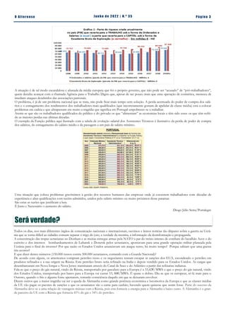 Pá g in a 3
O A lt eren se J un h o d e 2 022 | N. º 3 5
A situação é de tal modo escandalosa e afastada da média europeia que foi o próprio governo, que não pode ser “acusado” de “pró-trabalhadores”,
quem decidiu avançar com a chamada Agência para o Trabalho Digno que, apesar de ser pouco mais que uma operação de cosmética, mereceu de
imediato ataques desabridos das associações patronais.
O problema, é já de um problema nacional que se trata, não pode ficar mais tempo sem solução. A perda acentuada do poder de compra dos salá-
rios e o esmagamento dos rendimentos dos trabalhadores mais qualificados (que incorretamente gostam de apelidar de classe média) está a colocar
problemas em cadeia e que ultrapassam em muito a tragédia que significa em Portugal empobrecer-se a trabalhar.
Atente-se que são os trabalhadores qualificados do público e do privado os que “alimentam” as economias locais e têm sido esses os que têm sofri-
do as maiores perdas nas últimas décadas.
O exemplo da Função pública aqui ilustrado com a tabela de evolução salarial dos Assistentes Técnicos é ilustrativo da perda de poder de compra
dos salários, do esmagamento do salário médio e da passagem a um país de salário mínimo.
Uma situação que coloca problemas gravíssimos à gestão dos recursos humanos das empresas onde já coexistem trabalhadores com décadas de
experiência e altas qualificações com recém-admitidos, unidos pelo salário mínimo ou muito próximos desse patamar.
São estas as razões que justificam a luta.
É Justo e Necessário o aumento do salário.
Diogo Júlio Serra/Portalegre
Será verdade?
Todos os dias, nos mais diferentes órgãos de comunicação nacionais e internacionais, ouvimos e lemos notícias tão díspares sobre a guerra na Ucrâ-
nia que se torna difícil ao cidadão comum separar o trigo do joio, a verdade da mentira, a informação da desinformação e propaganda.
A concentração das tropas ucranianas no Donbass e as muitas entregas armas pela NATO a par do treino intenso de combate do batalhão Azov e do
exército e dos intensos bombardeamentos de Luhansk e Donetsk pelos ucranianos, apontavam para uma grande operação militar planeada pela
Ucrânia para o final do inverno? Por que razão os Estados Unidos anunciavam um ataque russo, há muito tempo? Porque sabiam que uma guerra
iria ocorrer?
E que dizer destes números (150.000 russos contra 500.000 ucranianos, contando com a Guarda Nacional)?
De acordo com alguns, os americanos compram petróleo russo e os negociantes tentam escapar às sanções dos EUA, escondendo o petróleo em
produtos refinados e a sua origem na Rússia. Este petróleo bruto seria refinado na India e depois vendido para os Estados Unidos. As cargas que
desembarcaram em Nova Iorque e Nova Jersey transitaram através do Canal de Suez e do Atlântico a partir das refinarias indianas.
Fala-se que o preço do gás natural, vindo da Rússia, transportado por gasoduto para a Europa é a 33,42€/MWh e que o preço do gás natural, vindo
dos Estados Unidos, transportado por barco para a Europa vai custar 53, 88€/MWh. É quase o dobro. Diz-se que os europeus, só lá mais para o
Outono, quando o frio e alguma fome apertarem, tomarão consciência daquilo em que se deixaram envolver.
Dizem outros que a maior tragédia vai ser a queda da Alemanha como grande potência económica e locomotiva da Europa e que as classes médias
da UE vão pagar os pacotes de sanções e que os ucranianos são a carne para canhão, havendo quem quisesse que assim fosse. Parte do sucesso da
Alemanha deve-se a uma relação de vantagens mútuas com a Rússia, pois esta fornecia a energia para a Alemanha a baixo custo. A Alemanha é o gran-
de parceiro da UE com a Rússia que fornecia 41% do gás e 34% do petróleo.
 
