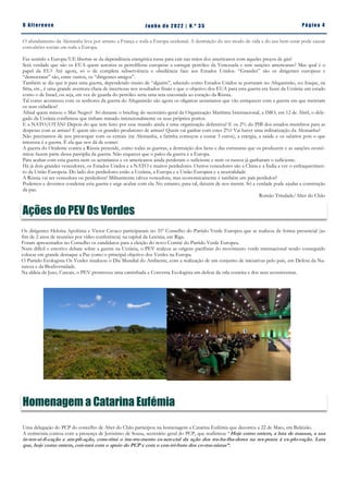 Pá g in a 4
O A lt eren se J un h o d e 2 022 | N. º 3 5
O afundamento da Alemanha leva por arrasto a França e toda a Europa ocidental. A destruição do seu modo de vida e do seu bem-estar pode causar
convulsões sociais em toda a Europa.
Faz sentido a Europa/UE libertar-se da dependência energética russa para cair nas mãos dos americanos com aqueles preços de gás?
Será verdade que são os EUA quem autoriza as petrolíferas europeias a carregar petróleo da Venezuela e sem sanções americanas? Mas qual é o
papel da EU? Até agora, só o de completa subserviência e obediência face aos Estados Unidos. “Grandes” são os dirigentes europeus e
“democratas” são, entre outros, os “dirigentes amigos”.
Também se diz que ir para uma guerra, dependendo muito de “alguém”, sabendo como Estados Unidos se portaram no Afeganistão, no Iraque, na
Síria, etc., é uma grande aventura cheia de incertezas nos resultados finais e que o objetivo dos EUA para esta guerra era fazer da Ucrânia um estado
como o de Israel, ou seja, em vez de guarda do petróleo seria uma seta encostada ao coração da Rússia.
Tal como aconteceu com os senhores da guerra do Afeganistão são agora os oligarcas ucranianos que vão enriquecer com a guerra em que meteram
os seus cidadãos?
Afinal quem minou o Mar Negro? Só durante o briefing do secretário-geral da Organização Marítima Internacional, a IMO, em 12 de Abril, o dele-
gado da Ucrânia confirmou que tinham minado intencionalmente os seus próprios portos.
E a NATO/OTAN? Depois do que tem feito por esse mundo ainda é uma organização defensiva? E os 2% do PIB dos estados-membros para as
despesas com as armas? E quem são os grandes produtores de armas? Quem vai ganhar com estes 2%? Vai haver uma militarização da Alemanha?
Não precisamos de nos preocupar com os cereais (na Alemanha, a farinha começou a custar 3 euros), a energia, a saúde e os salários pois o que
interessa é a guerra. É ela que nos dá de comer.
A guerra do Ocidente contra a Rússia pretende, como todas as guerras, a destruição dos bens e das estruturas que os produzem e as sanções econó-
micas fazem parte dessa panóplia da guerra. Não esquecer que o palco da guerra é a Europa.
Para acabar com esta guerra nem os ucranianos e os americanos ainda perderam o suficiente e nem os russos já ganharam o suficiente.
Há já dois grandes vencedores, os Estados Unidos e a NATO e muitos perdedores. Outros vencedores são a China e a Índia a ver o enfraquecimen-
to da União Europeia. Do lado dos perdedores estão a Ucrânia, a Europa e a União Europeia e a neutralidade
A Rússia vai ser vencedora ou perdedora? Militarmente talvez vencedora, mas economicamente é também um país perdedor?
Podemos e devemos condenar esta guerra e urge acabar com ela. No entanto, para tal, deixem de nos mentir. Só a verdade pode ajudar a construção
da paz.
Romão Trindade/Alter do Chão
Uma delegação do PCP do concelho de Alter do Chão participou na homenagem a Catarina Eufémia que decorreu a 22 de Maio, em Baleizão.
A cerimónia contou com a presença de Jerónimo de Sousa, secretário geral do PCP, que reafirmou “Hoje como ontem, a luta de massas, a sua
in-ten-si-fi-cação e am-pli-ação, cons-titui o ins-tru-mento es-sen-cial da ação dos tra-ba-lha-dores na res-posta à ex-plo-ração. Luta
que, hoje como ontem, con­tará com o apoio do PCP e com o con­tri­buto dos co­mu­nistas”.
Homenagem a Catarina Eufémia
Ações do PEV Os Verdes
Os dirigentes Heloísa Apolónia e Victor Cavaco participaram no 35º Conselho do Partido Verde Europeu que se realizou de forma presencial (ao
fim de 2 anos de reuniões por vídeo conferência) na capital da Letónia, em Riga.
Foram apresentados no Conselho os candidatos para a eleição do novo Comité do Partido Verde Europeu.
Num difícil e emotivo debate sobre a guerra na Ucrânia, o PEV realçou as origens pacifistas do movimento verde internacional tendo conseguido
colocar em grande destaque a Paz como o principal objetivo dos Verdes na Europa.
O Partido Ecologista Os Verdes sinalizou o Dia Mundial do Ambiente, com a realização de um conjunto de iniciativas pelo país, em Defesa da Na-
tureza e da Biodiversidade.
Na aldeia de Juso, Cascais, o PEV promoveu uma caminhada e Conversa Ecologista em defesa da orla costeira e dos seus ecossistemas.
 