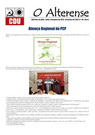 O Alterense
CDU Alter do Chão | Julho a Setembro de 2023 | Setembro de 2023| N.º 40 | Ano X
CDU
Almoço Regional do PCP
Realizou-se no passado no dia 19 de Agosto o tradicional almoço regional do PCP. Este ano o almoço teve lugar no Pavilhão Multiusos em Alter do
Chão.
Muitos camaradas e amigos estiveram presentes neste almoço que contou com a participação do Secretário-geral do PCP Paulo Raimundo.
Na sua intervenção, João Martins, da concelhia de Alter do Chão e da DORPOR, salientou:
“O momento político, económico e social que vivemos é particularmente exigente e complexo”.
“A política de direita, caracterizada pelo ataque aos direitos dos trabalhadores e às suas estruturas representativas de classe”,
“No distrito de Portalegre acentuou-se a perda e o envelhecimento da população e o despovoamento. Nos últimos 10 anos, perdemos mais de 13.500 habitantes, o que equivale
à soma da população dos concelhos de Arronches, Fronteira, Marvão, Monforte e metade do concelho de Alter do Chão.”
“Hoje o distrito de Portalegre tem apenas 44.053 pessoas em idade ativa, mantendo-se a tendência de queda e o desemprego mantém um nível preocupante.”
“Não há desenvolvimento sem que se concretizem de uma vez por todas, investimentos públicos há muito necessários”.
“O PCP exige a ligação com perfil de autoestrada entre a A6 e a A23; a finalização do traçado do IC13 em toda a sua extensão; a eletrifica ção da totalidade da
Linha do Leste; a concretização das obras de melhoramento e alargamento do Hospital José Maria Grande em Portalegre”
“Criar condições de proteção dos pequenos e médios agricultores, e da produção nacional, dando resposta aos graves problemas com que o País se debate em termos da
soberania alimentar”;
“Aproveitamento integral dos perímetros de rega: Abrilongo, Apartadura, Caia, Maranhão e Montargil e a definitiva concretização da Barragem de Fins Múltiplos do Crato-
Pisão”
“A luta por uma nova Reforma Agrária redefinindo a estrutura de uso e posse da terra, criando uma "Reserva estratégica de terra" de gestão pública”
“Valorizamos e saudamos as lutas que se têm desenvolvido, no distrito”
“Onde for necessário agir contra a injustiça, onde estiver a unidade do povo para abrir caminhos de esperança – esteve, está e estará o PCP ao vosso lado! Todos os dias!
“Temos muito trabalho para fazer”.
“Viva o Partido Comunista Português”
 