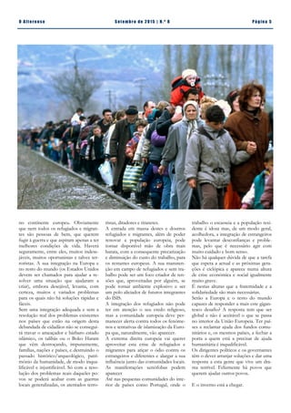 Pá g in a 5O A lt eren se S et emb ro de 20 15 | N. º 8
ristas, ditadores e tiranetes.
A entrada em massa destes e doutros
refugiados e migrantes, além de poder
renovar a população europeia, pode
tornar disponível mão de obra mais
barata, com a consequente precarização
e diminuição do custo do trabalho, para
os restantes europeus. A sua manuten-
ção em campo de refugiados e sem tra-
balho pode ser um foco criador de ten-
sões que, aproveitadas por alguém, se
pode tornar ambiente explosivo e ser
um polo aliciador de futuros integrantes
do ISIS.
A integração dos refugiados não pode
ter em atenção o seu credo religioso,
mas a comunidade europeia deve per-
manecer alerta contra todos os fenóme-
nos e tentativas de islamização da Euro-
pa que, naturalmente, vão aparecer.
A extrema direita europeia vai querer
aproveitar esta crise de refugiados e
migrantes para atiçar o ódio contra os
estrangeiros e diferentes e alargar a sua
influência junto das comunidades locais.
As manifestações xenófobas podem
aparecer
Até nas pequenas comunidades do inte-
rior de países como Portugal, onde o
no continente europeu. Obviamente
que nem todos os refugiados e migran-
tes são pessoas de bem, que querem
fugir à guerra e que aspiram apenas a ter
melhores condições de vida. Haverá
seguramente, entre eles, muitos indese-
jáveis, muitos oportunistas e talvez ter-
roristas. A sua integração na Europa e
no resto do mundo (os Estados Unidos
devem ser chamados para ajudar a re-
solver uma situação que ajudaram a
criar), embora desejável, levanta, com
certeza, muitos e variados problemas
para os quais não há soluções rápidas e
fáceis.
Sem uma integração adequada e sem a
resolução real dos problemas existentes
nos países que estão na origem desta
debandada de cidadãos não se consegui-
rá travar o ameaçador e bárbaro estado
islâmico, os talibãs ou o Boko Haram
que vêm destroçando, impunemente,
famílias, nações e países, e destruindo o
passado histórico/arqueológico, patri-
mónio da humanidade, de modo inqua-
lificável e injustificável. Só com a reso-
lução dos problemas reais daqueles po-
vos se poderá acabar com as guerras
locais generalizadas, os atentados terro-
trabalho o escasseia e a população resi-
dente é idosa mas, de um modo geral,
acolhedora, a integração de estrangeiros
pode levantar desconfianças e proble-
mas, pelo que é necessário agir com
muito cuidado e bom senso.
Não há qualquer dúvida de que a tarefa
que espera a actual e as próximas gera-
ções é ciclópica e aparece numa altura
de crise económica e social igualmente
muito grave.
É nestas alturas que a fraternidade e a
solidariedade são mais necessárias.
Serão a Europa e o resto do mundo
capazes de responder a mais este gigan-
tesco desafio? A resposta tem que ser
global e não é aceitável o que se passa
no interior da União Europeia. Ter paí-
ses a reclamar ajuda dos fundos comu-
nitários e, os mesmos países, a fechar a
porta a quem está a precisar de ajuda
humanitária é inqualificável.
Os dirigentes políticos e os governantes
têm o dever arranjar soluções e dar uma
resposta a esta gente que vive um dra-
ma terrível. Felizmente há povos que
querem ajudar outros povos.
E o inverno está a chegar.
Romão Trindade | CDU Alter do ChãoJoão Fonseca | Perito Avaliador de Imóveis
 