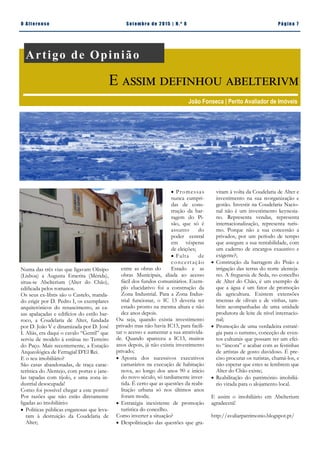 Pá g in a 7O A lt eren se S et emb ro de 20 15 | N. º 8
 Promessas
nunca cumpri-
das de cons-
trução da bar-
ragem do Pi-
são, que só é
assunto do
poder central
em vésperas
de eleições;
 Falta de
concertação
entre as obras do Estado e as
obras Municipais, aliada ao acesso
fácil dos fundos comunitários. Exem-
plo elucidativo foi a construção da
Zona Industrial. Para a Zona Indus-
trial funcionar, o IC 13 deveria ter
estado pronto na mesma altura e não
dez anos depois.
Ou seja, quando existia investimento
privado mas não havia IC13, para facili-
tar o acesso e aumentar a sua atrativida-
de. Quando apareceu a IC13, muitos
anos depois, já não existia investimento
privado;
 Aposta dos sucessivos executivos
camarários na execução de habitação
nova, ao longo dos anos 90 e início
do novo século, só tardiamente inver-
tida. É certo que as questões da reabi-
litação urbana só nos últimos anos
foram moda;
 Estratégia inexistente de promoção
turística do concelho.
Como inverter a situação?
 Despolitização das questões que gra-
Numa das três vias que ligavam Olisipo
(Lisboa) a Augusta Emerita (Mérida),
situa-se Abelterium (Alter do Chão),
edificada pelos romanos.
Os seus ex-libris são o Castelo, manda-
do erigir por D. Pedro I, os exemplares
arquitetónicos do renascimento, as ca-
sas apalaçadas e edifícios do estilo bar-
roco, a Coudelaria de Alter, fundada
por D. João V e dinamizada por D. José
I. Aliás, era daqui o cavalo “Gentil” que
serviu de modelo à estátua no Terreiro
do Paço. Mais recentemente, a Estação
Arqueológica de Ferragial D’El Rei.
E o seu imobiliário?
São casas abandonadas, de traça carac-
terística do Alentejo, com portas e jane-
las tapadas com tijolo, e uma zona in-
dustrial desocupada!
Como foi possível chegar a este ponto?
Por razões que não estão diretamente
ligadas ao imobiliário:
 Politicas públicas enganosas que leva-
ram à destruição da Coudelaria de
Alter;
vitam à volta da Coudelaria de Alter e
investimento na sua reorganização e
gestão. Investir na Coudelaria Nacio-
nal não é um investimento keynesia-
no. Representa vendas, representa
internacionalização, representa turis-
mo. Porque não a sua concessão a
privados, por um período de tempo
que assegure a sua rentabilidade, com
um caderno de encargos exaustivo e
exigente?;
 Construção da barragem do Pisão e
irrigação das terras do norte alenteja-
no. A freguesia de Seda, no concelho
de Alter do Chão, é um exemplo de
que a água é um fator de promoção
da agricultura. Existem extensões
imensas de olivais e de vinhas, tam-
bém acompanhadas de uma unidade
produtora de leite de nível internacio-
nal;
 Promoção de uma verdadeira estraté-
gia para o turismo, conceção de even-
tos culturais que possam ter um efei-
to “âncora” e acabar com as festinhas
de artistas de gosto duvidoso. É pre-
ciso procurar os turistas, chamá-los, e
não esperar que estes se lembrem que
Alter do Chão existe;
 Reabilitação do património imobiliá-
rio virada para o alojamento local.
E assim o imobiliário em Abelterium
agradecerá!
http://avaliarpatrimonio.blogspot.pt/
Romão Trindade | CDU Alter do Chão
Artigo de Opinião
E assim definhou abelterivm
João Fonseca | Perito Avaliador de Imóveis
 