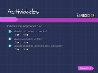 Actividades
Indica si son magnitudes o no
Siguiente
Ejercicios
¿La distancia entre dos pueblos?1
2
3
Sí No
¿La capacidad de ser feliz?
Sí No
¿La capacidad de la memoria de tu ordenador?
Sí No
 