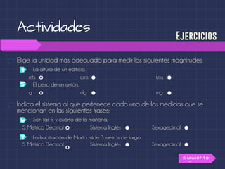 Actividades
Elige la unidad más adecuada para medir las siguientes magnitudes.
Siguiente
Ejercicios
Indica el sistema al que pertenece cada una de las medidas que se
mencionan en las siguientes frases:
La altura de un edificio.4
5
mts cms
El peso de un avión.
kms
g dg mg
S. Metrico Decimal Sistema Inglés Sexagecimal
S. Metrico Decimal Sistema Inglés Sexagecimal
Son las 9 y cuarto de la mañana.6
7 La habitación de Marta mide 3 metros de largo.
 