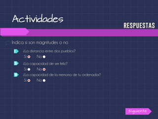 Actividades
Indica si son magnitudes o no
Siguiente
respuestas
¿La distancia entre dos pueblos?1
2
3
Sí No
¿La capacidad de ser feliz?
Sí No
¿La capacidad de la memoria de tu ordenador?
Sí No
 