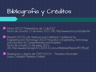 Bibliografía y Créditos
Realización y diseño de OAM (2015) - “Números Decimales”
Laura Gabriela Medrano Valdez
Vitutor (2012) “Matemáticas de 1º de ESO”
Fecha de consulta: 12 de enero 2015, URL: http://www.vitutor.com/index.html
Eleventh LACCEI Latin American and Caribbean Conference for
Engineering and Technology (2013) ”Innovation in Engineering, Technology
and Education for Competitiveness and Prosperity”
Fecha de consulta: 12 de enero 2015,
URL: http://www.laccei.org/LACCEI2013-Cancun/RefereedPapers/RP198.pdf
 